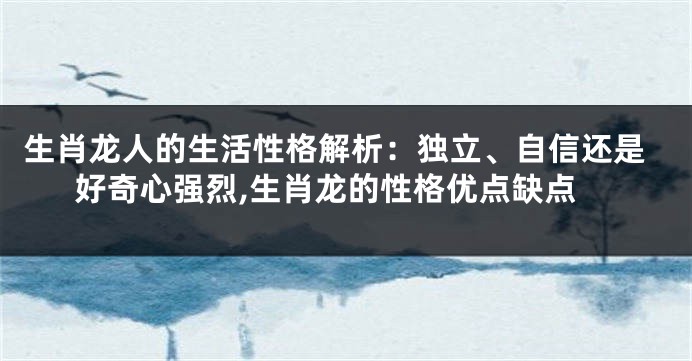 生肖龙人的生活性格解析：独立、自信还是好奇心强烈,生肖龙的性格优点缺点