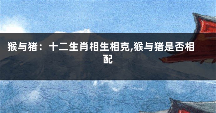猴与猪：十二生肖相生相克,猴与猪是否相配