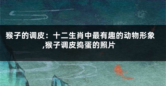 猴子的调皮：十二生肖中最有趣的动物形象,猴子调皮捣蛋的照片