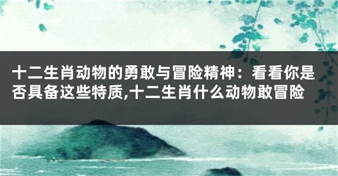 十二生肖动物的勇敢与冒险精神：看看你是否具备这些特质,十二生肖什么动物敢冒险