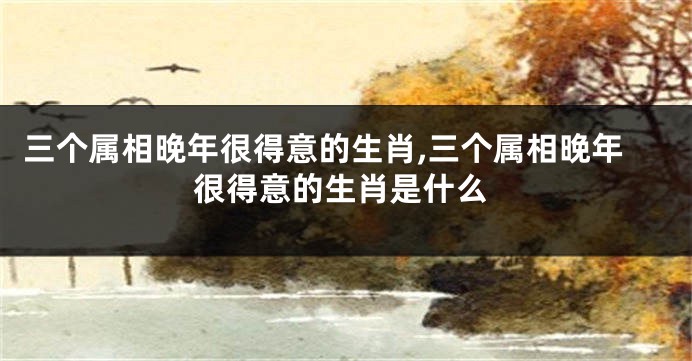 三个属相晚年很得意的生肖,三个属相晚年很得意的生肖是什么