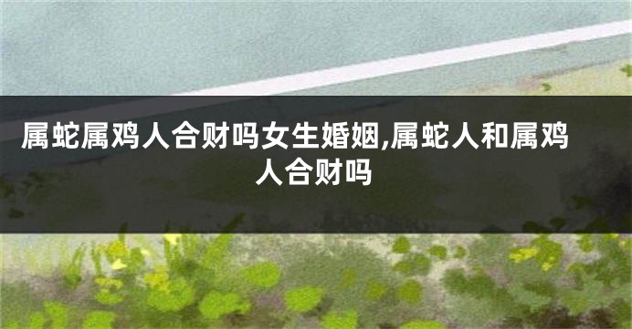 属蛇属鸡人合财吗女生婚姻,属蛇人和属鸡人合财吗