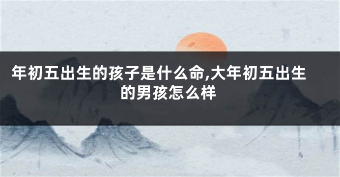 年初五出生的孩子是什么命,大年初五出生的男孩怎么样