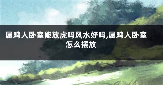 属鸡人卧室能放虎吗风水好吗,属鸡人卧室怎么摆放