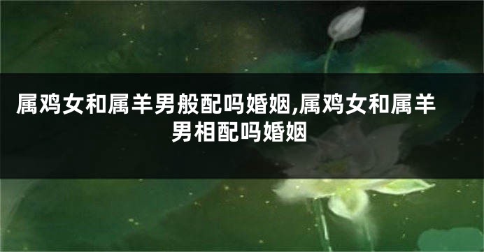 属鸡女和属羊男般配吗婚姻,属鸡女和属羊男相配吗婚姻