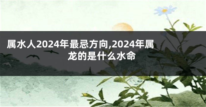 属水人2024年最忌方向,2024年属龙的是什么水命