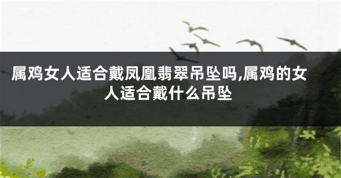 属鸡女人适合戴凤凰翡翠吊坠吗,属鸡的女人适合戴什么吊坠
