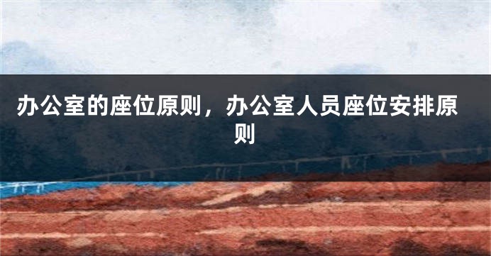 办公室的座位原则，办公室人员座位安排原则