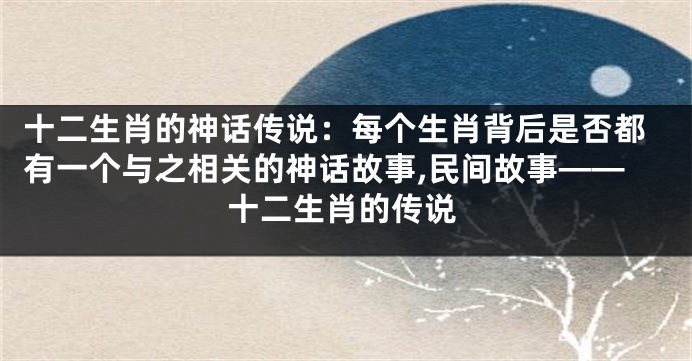 十二生肖的神话传说：每个生肖背后是否都有一个与之相关的神话故事,民间故事——十二生肖的传说