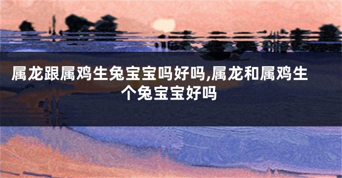 属龙跟属鸡生兔宝宝吗好吗,属龙和属鸡生个兔宝宝好吗