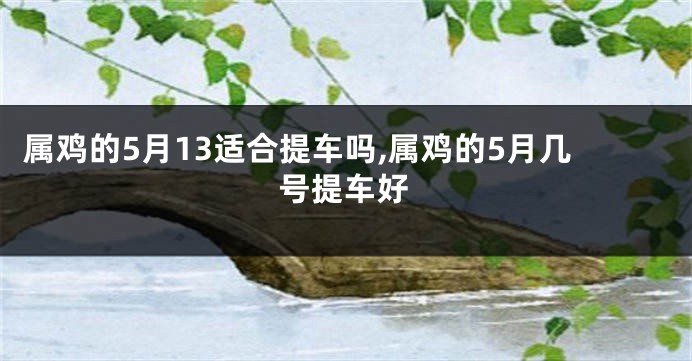 属鸡的5月13适合提车吗,属鸡的5月几号提车好
