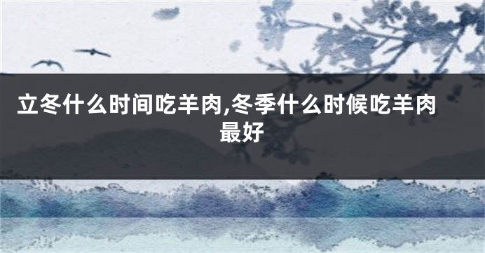 立冬什么时间吃羊肉,冬季什么时候吃羊肉最好