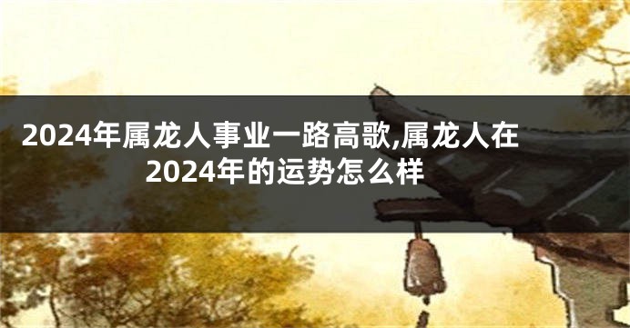 2024年属龙人事业一路高歌,属龙人在2024年的运势怎么样