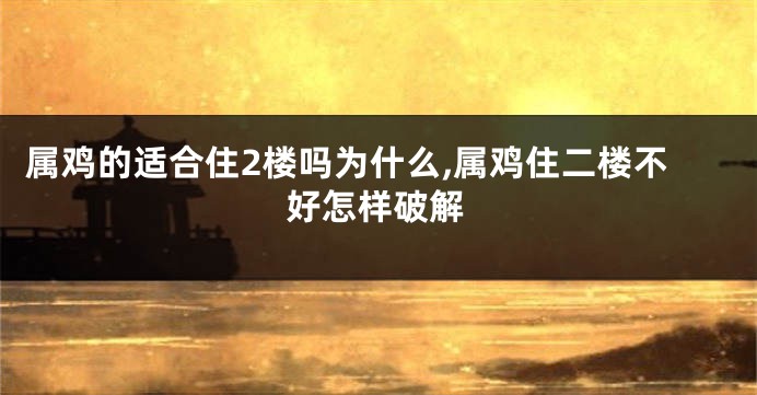属鸡的适合住2楼吗为什么,属鸡住二楼不好怎样破解
