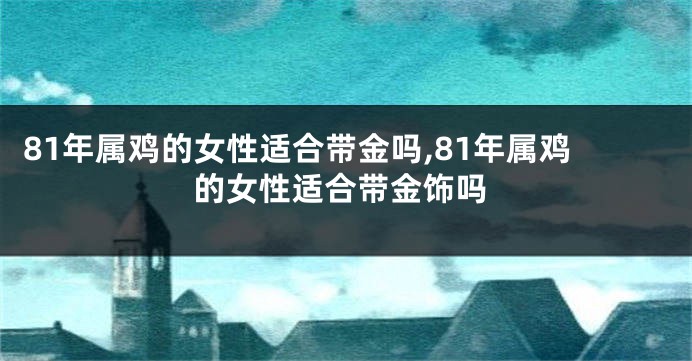 81年属鸡的女性适合带金吗,81年属鸡的女性适合带金饰吗