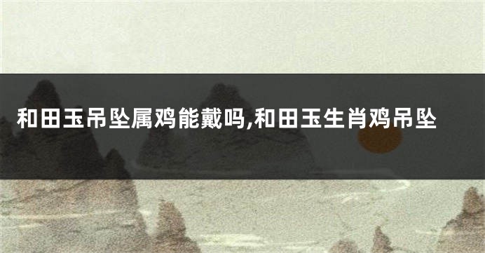 和田玉吊坠属鸡能戴吗,和田玉生肖鸡吊坠