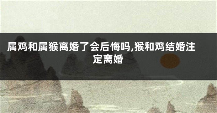 属鸡和属猴离婚了会后悔吗,猴和鸡结婚注定离婚