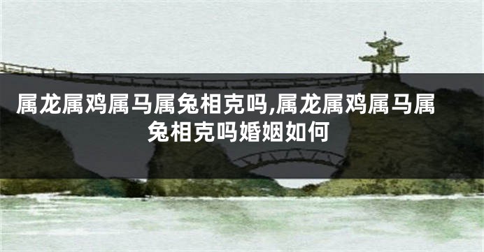 属龙属鸡属马属兔相克吗,属龙属鸡属马属兔相克吗婚姻如何