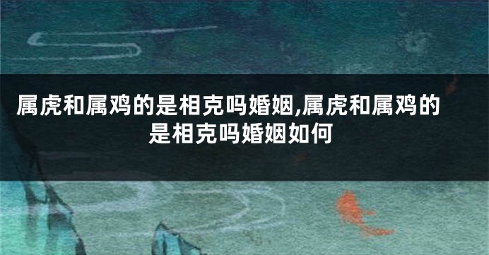 属虎和属鸡的是相克吗婚姻,属虎和属鸡的是相克吗婚姻如何