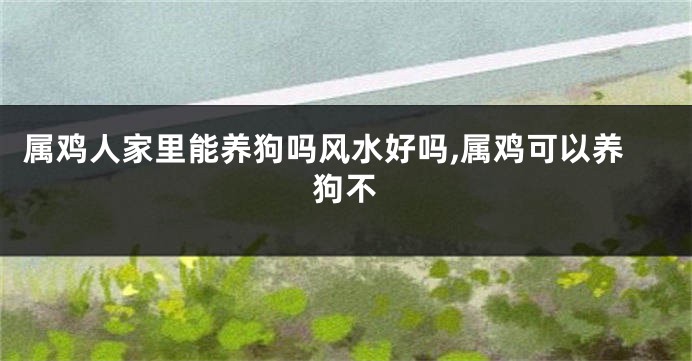 属鸡人家里能养狗吗风水好吗,属鸡可以养狗不