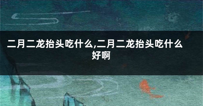 二月二龙抬头吃什么,二月二龙抬头吃什么好啊