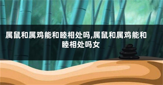 属鼠和属鸡能和睦相处吗,属鼠和属鸡能和睦相处吗女