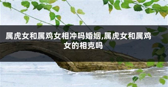 属虎女和属鸡女相冲吗婚姻,属虎女和属鸡女的相克吗