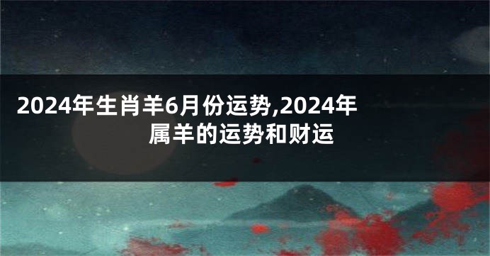 2024年生肖羊6月份运势,2024年属羊的运势和财运