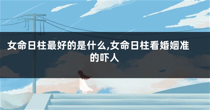 女命日柱最好的是什么,女命日柱看婚姻准的吓人