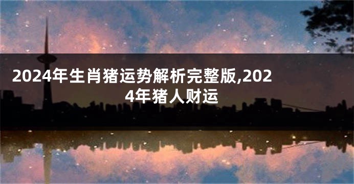 2024年生肖猪运势解析完整版,2024年猪人财运
