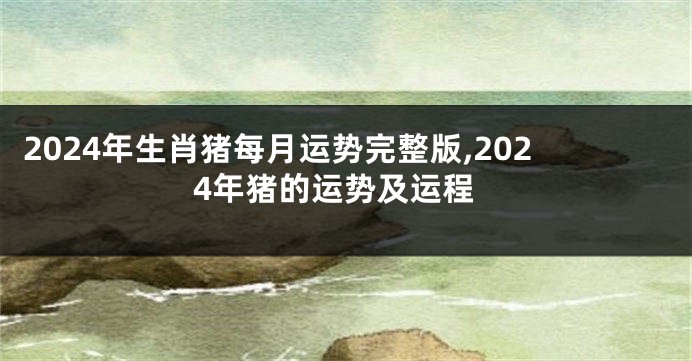2024年生肖猪每月运势完整版,2024年猪的运势及运程