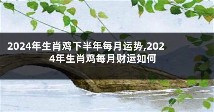 2024年生肖鸡下半年每月运势,2024年生肖鸡每月财运如何