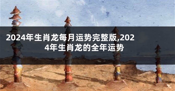 2024年生肖龙每月运势完整版,2024年生肖龙的全年运势