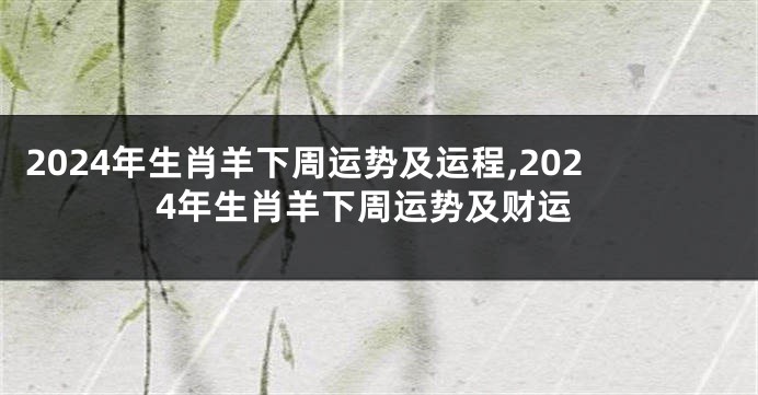 2024年生肖羊下周运势及运程,2024年生肖羊下周运势及财运