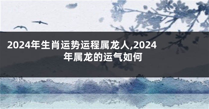 2024年生肖运势运程属龙人,2024年属龙的运气如何