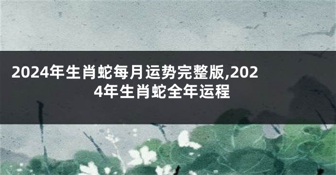 2024年生肖蛇每月运势完整版,2024年生肖蛇全年运程