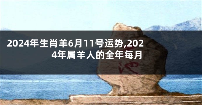 2024年生肖羊6月11号运势,2024年属羊人的全年每月