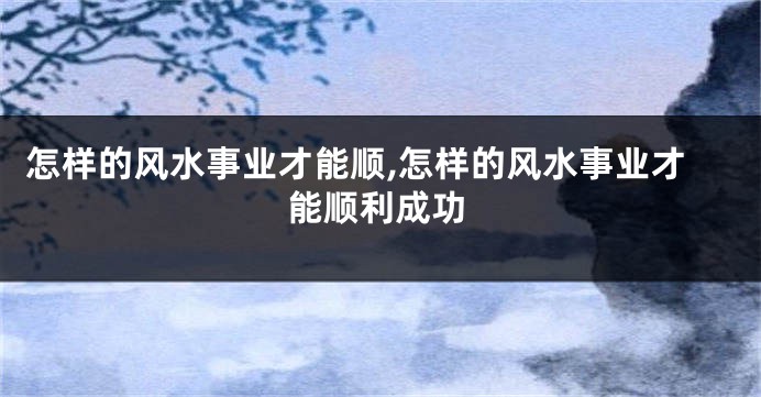 怎样的风水事业才能顺,怎样的风水事业才能顺利成功