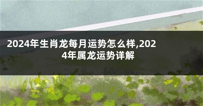 2024年生肖龙每月运势怎么样,2024年属龙运势详解