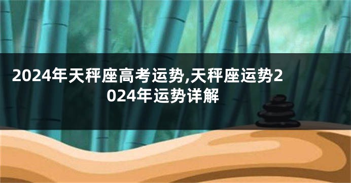2024年天秤座高考运势,天秤座运势2024年运势详解