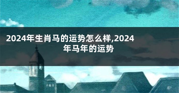 2024年生肖马的运势怎么样,2024年马年的运势