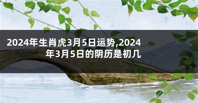 2024年生肖虎3月5日运势,2024年3月5日的阴历是初几