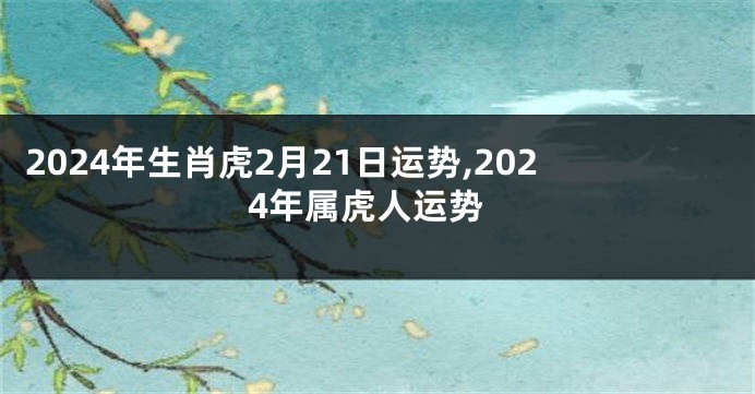 2024年生肖虎2月21日运势,2024年属虎人运势