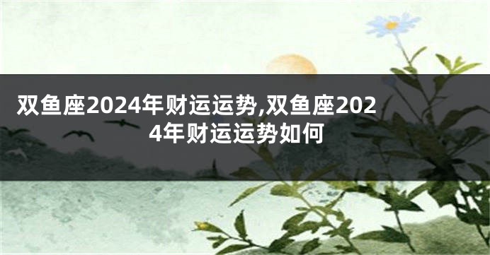 双鱼座2024年财运运势,双鱼座2024年财运运势如何