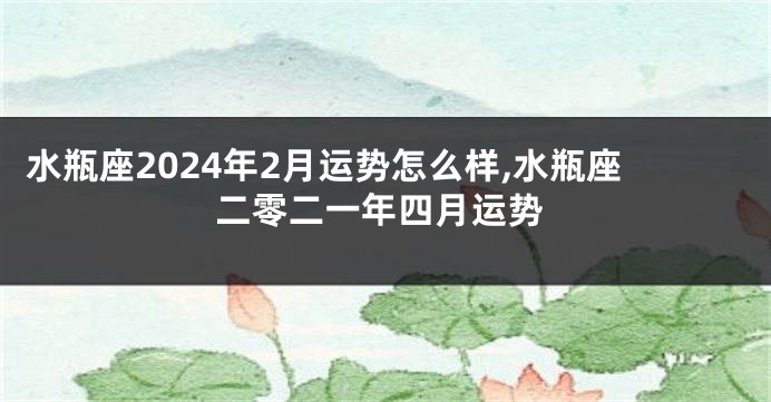 水瓶座2024年2月运势怎么样,水瓶座二零二一年四月运势