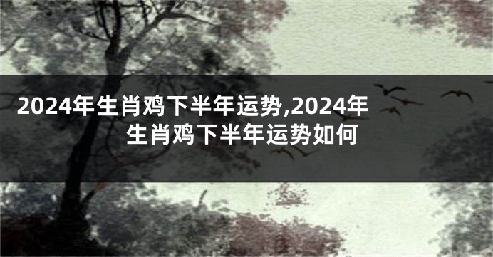 2024年生肖鸡下半年运势,2024年生肖鸡下半年运势如何
