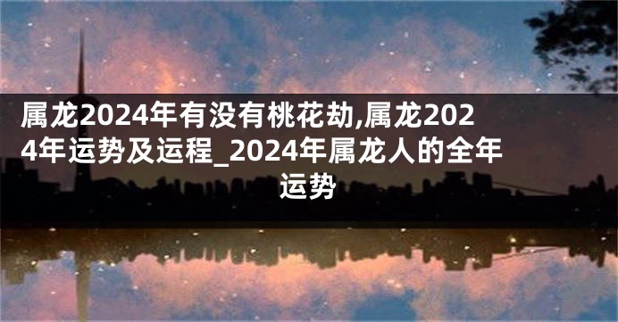 属龙2024年有没有桃花劫,属龙2024年运势及运程_2024年属龙人的全年运势