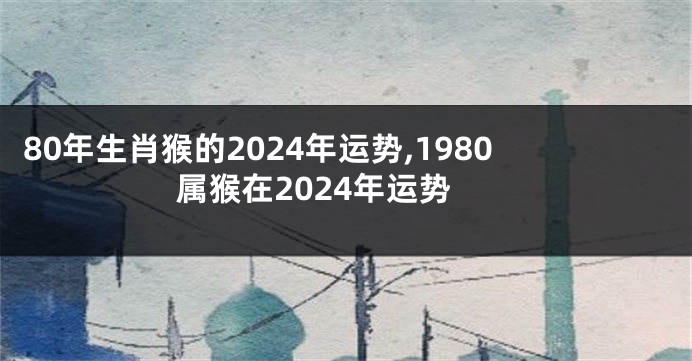 80年生肖猴的2024年运势,1980属猴在2024年运势