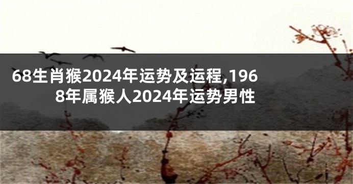 68生肖猴2024年运势及运程,1968年属猴人2024年运势男性