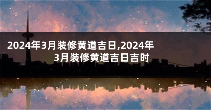 2024年3月装修黄道吉日,2024年3月装修黄道吉日吉时